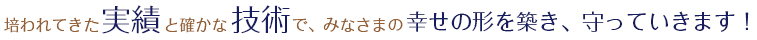 培われてきた実績と確かな技術で、皆様の幸せの形を築き、守っていきます！